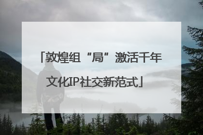 敦煌组“局”激活千年文化IP社交新范式