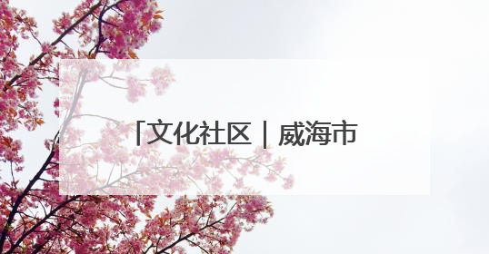 文化社区｜威海市环翠区羊亭镇：以“文”铸魂 绘就文化社区新画卷
