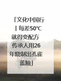 文化中国行丨每差50℃就得变配方 传承人用26年烧制出孔雀蓝釉
