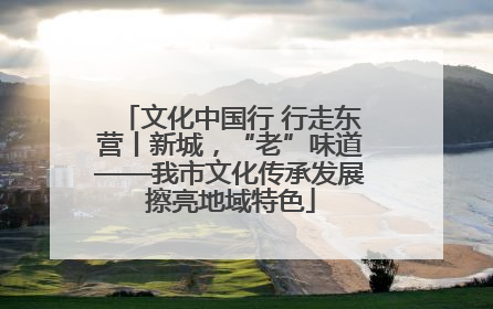 文化中国行 行走东营丨新城，“老”味道——我市文化传承发展擦亮地域特色