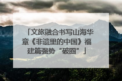 文旅融合书写山海华章《非遗里的中国》福建篇强势“破圈”