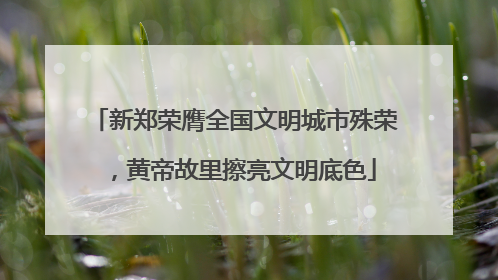 新郑荣膺全国文明城市殊荣，黄帝故里擦亮文明底色