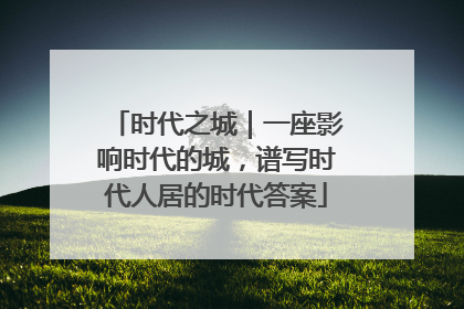 时代之城｜一座影响时代的城，谱写时代人居的时代答案