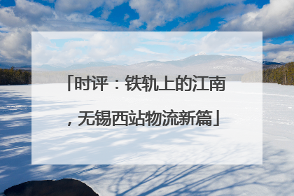 时评：铁轨上的江南，无锡西站物流新篇