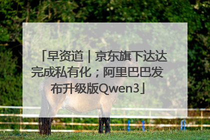 早资道｜京东旗下达达完成私有化；阿里巴巴发布升级版Qwen3