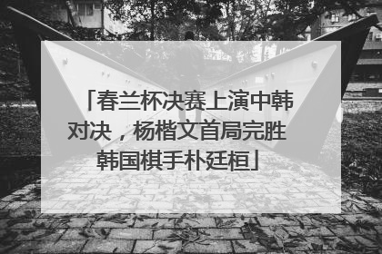 春兰杯决赛上演中韩对决，杨楷文首局完胜韩国棋手朴廷桓