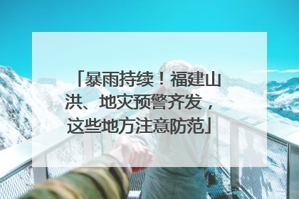 暴雨持续！福建山洪、地灾预警齐发，这些地方注意防范