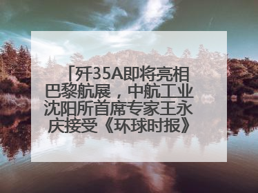 歼35A即将亮相巴黎航展，中航工业沈阳所首席专家王永庆接受《环球时报》专访：未来数量可以有很多