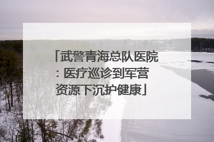 武警青海总队医院：医疗巡诊到军营  资源下沉护健康