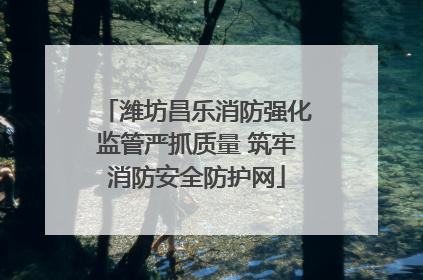 潍坊昌乐消防强化监管严抓质量 筑牢消防安全防护网