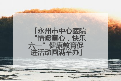 永州市中心医院“情暖童心，快乐六一”健康教育促进活动圆满举办