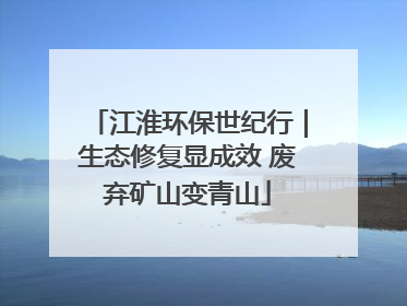 江淮环保世纪行｜生态修复显成效 废弃矿山变青山