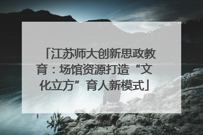 江苏师大创新思政教育：场馆资源打造“文化立方”育人新模式