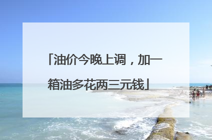 油价今晚上调，加一箱油多花两三元钱