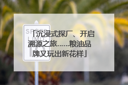 沉浸式探厂、开启溯源之旅……粮油品牌又玩出新花样