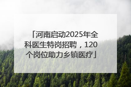 河南启动2025年全科医生特岗招聘，120个岗位助力乡镇医疗