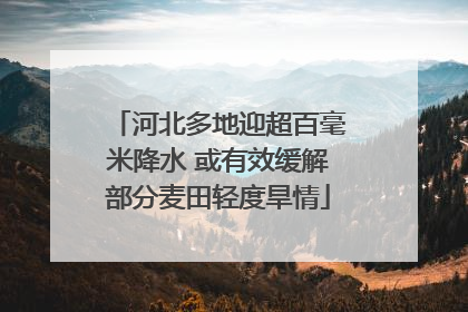 河北多地迎超百毫米降水 或有效缓解部分麦田轻度旱情