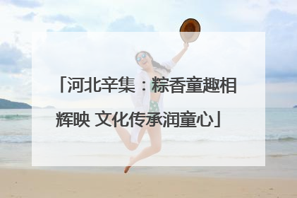 河北辛集：粽香童趣相辉映 文化传承润童心