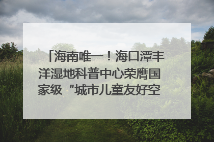 海南唯一！海口潭丰洋湿地科普中心荣膺国家级“城市儿童友好空间建设园区”称号
