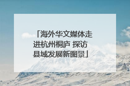 海外华文媒体走进杭州桐庐 探访县域发展新图景