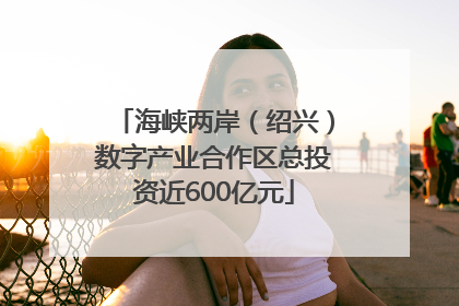 海峡两岸（绍兴）数字产业合作区总投资近600亿元