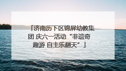 济南历下区锦屏幼教集团 庆六一活动“非遗奇趣游 自主乐翻天”