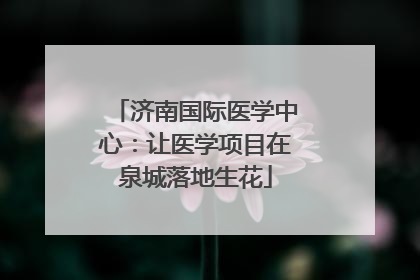 济南国际医学中心：让医学项目在泉城落地生花