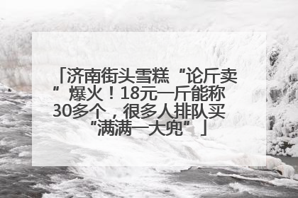 济南街头雪糕“论斤卖”爆火！18元一斤能称30多个，很多人排队买“满满一大兜”
