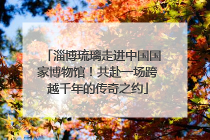 淄博琉璃走进中国国家博物馆！共赴一场跨越千年的传奇之约