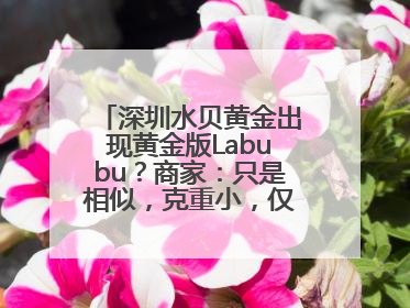 深圳水贝黄金出现黄金版Labubu？商家：只是相似，克重小，仅需几百元