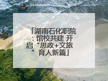 湖南石化职院：馆校共建 开启“思政+文旅”育人新篇