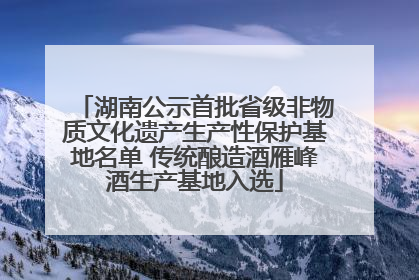 湖南公示首批省级非物质文化遗产生产性保护基地名单 传统酿造酒雁峰酒生产基地入选