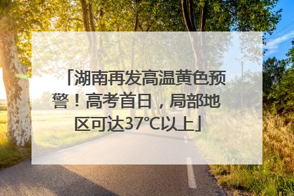 湖南再发高温黄色预警！高考首日，局部地区可达37℃以上