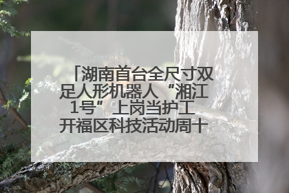 湖南首台全尺寸双足人形机器人“湘江1号”上岗当护工 开福区科技活动周十大科创项目签约