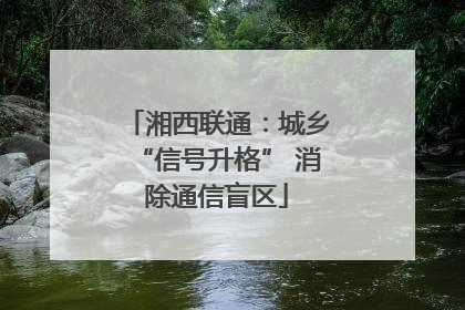 湘西联通：城乡“信号升格” 消除通信盲区