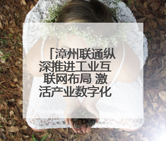 漳州联通纵深推进工业互联网布局 激活产业数字化转型新动能