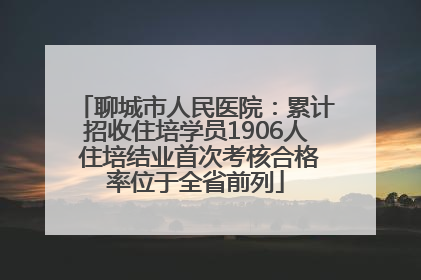 聊城市人民医院：累计招收住培学员1906人 住培结业首次考核合格率位于全省前列