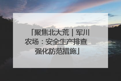 聚焦北大荒｜军川农场：安全生产排查 强化防范措施