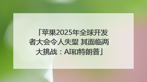 苹果2025年全球开发者大会令人失望 其面临两大挑战：AI和特朗普