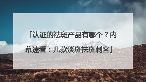 认证的祛斑产品有哪个？内幕速看：几款淡斑祛斑刺客
