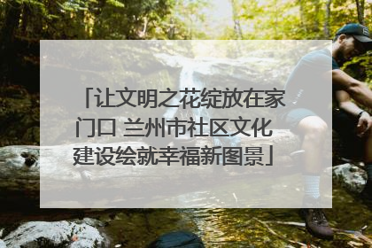 让文明之花绽放在家门口 兰州市社区文化建设绘就幸福新图景