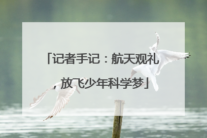 记者手记：航天观礼，放飞少年科学梦