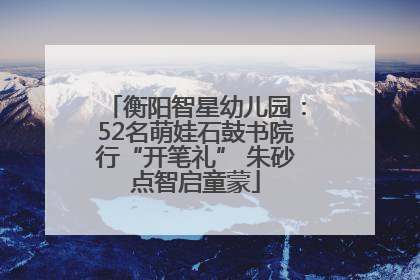衡阳智星幼儿园：52名萌娃石鼓书院行“开笔礼” 朱砂点智启童蒙