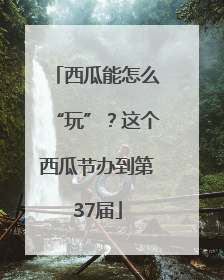 西瓜能怎么“玩”？这个西瓜节办到第37届