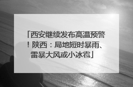 西安继续发布高温预警！陕西：局地短时暴雨、雷暴大风或小冰雹