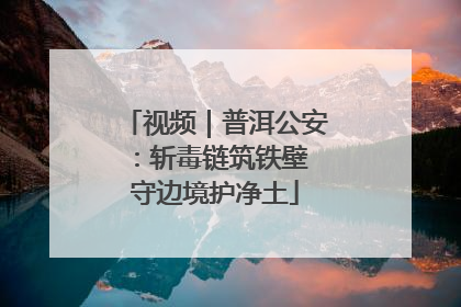 视频｜普洱公安：斩毒链筑铁壁 守边境护净土