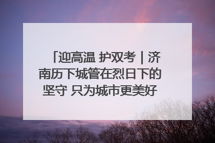迎高温 护双考｜济南历下城管在烈日下的坚守 只为城市更美好 学子更安心