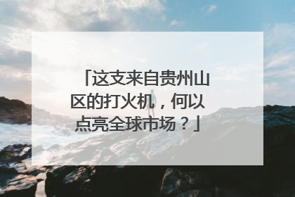 这支来自贵州山区的打火机，何以点亮全球市场？
