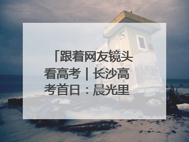 跟着网友镜头看高考｜长沙高考首日：晨光里的奔赴与守望