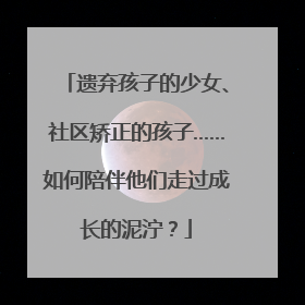 遗弃孩子的少女、社区矫正的孩子……如何陪伴他们走过成长的泥泞？